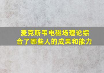 麦克斯韦电磁场理论综合了哪些人的成果和能力