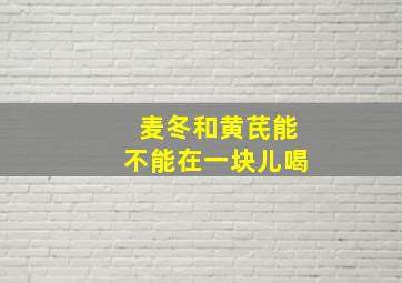 麦冬和黄芪能不能在一块儿喝