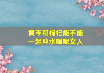 黄芩和枸杞能不能一起冲水喝呢女人