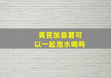 黄芪加桑葚可以一起泡水喝吗