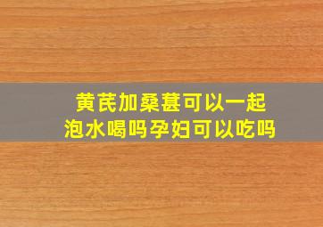 黄芪加桑葚可以一起泡水喝吗孕妇可以吃吗