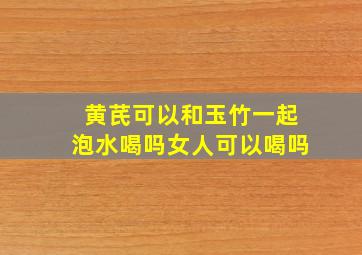 黄芪可以和玉竹一起泡水喝吗女人可以喝吗