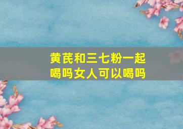 黄芪和三七粉一起喝吗女人可以喝吗