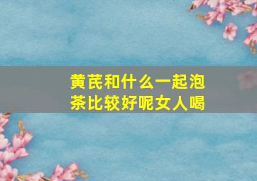 黄芪和什么一起泡茶比较好呢女人喝