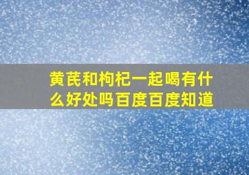 黄芪和枸杞一起喝有什么好处吗百度百度知道