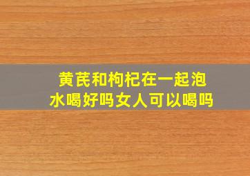 黄芪和枸杞在一起泡水喝好吗女人可以喝吗