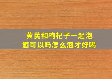 黄芪和枸杞子一起泡酒可以吗怎么泡才好喝