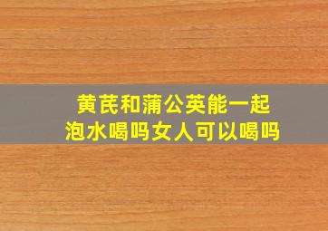 黄芪和蒲公英能一起泡水喝吗女人可以喝吗