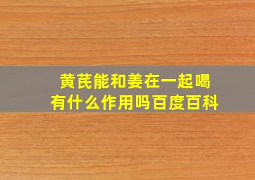 黄芪能和姜在一起喝有什么作用吗百度百科