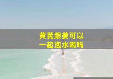 黄芪跟姜可以一起泡水喝吗