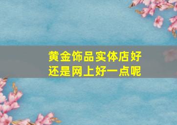 黄金饰品实体店好还是网上好一点呢